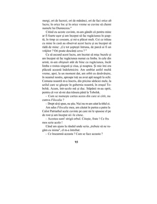 mergi, ori de lucrezi, ori de mănânci, ori de faci orice alt
lucru; în orice loc şi în orice vreme se cuvine să chemi
numele lui Dumnezeu."
Citind eu aceste cuvinte, m-am gândit că pentru mine
ar fi foarte uşor şi am început să fac rugăciunea în şoap-
tă, în timp ce coseam, şi mi-a plăcut mult. Cei ce trăiau
cu mine în casă au observat acest lucru şi au început să
râdă de mine: „Ce tot şopteşti întruna, de parcă ai fi un
vrăjitor ? Ori poate descânţi ceva ? "
Ca să ascund acest lucru, am încetat să mişc buzele şi
am început să fac rugăciunea numai cu limba. în cele din
urmă, m-am obişnuit atât de bine cu rugăciunea, încât
limba o rostea singură şi ziua, şi noaptea. Şi mie îmi era
plăcută această îndeletnicire. Am umblat astfel multă
vreme, apoi, la un moment dat, am orbit cu desăvârşire,
în neamul nostru, aproape toţi au avut apă neagră la ochi.
Comuna noastră m-a înscris, din pricina sărăciei mele, la
azilul care se găseşte în gubernia noastră, în oraşul To-
bolsk. Acum, într-acolo mă şi duc. Stăpânii m-au oprit,
pentru că vor să-mi dea trăsura până la Tobolsk.
- Cum se numeşte cartea aceea din care ai citit, nu
cumva Filocalia ?
- Drept să-ţi spun, nu ştiu. Nici nu m-am uitat la titlul ei.
Am adus Filocalia mea, am căutat în partea a patra la
Calist Patriarhul acele cuvinte pe care mi le spusese el pe
de rost şi am început să i le citesc.
- Acestea sunt! strigă orbul. Citeşte, frate ! Ce fru
mos scrie acolo !
Când am ajuns la rândul unde scria „trebuie să ne ru-
găm cu inima", el m-a întrebat:
- Ce înseamnă aceasta ? Cum se face aceasta ?
93
 