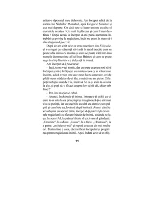 arătat-o răposatul meu duhovnic. Am început adică de la
cartea lui Nichifor Monahul, apoi Grigorie Sinaitul şi
aşa mai departe. Cu câtă sete şi luare-aminte asculta el
cuvintele acestea ! Ce mult îi plăceau şi cum îl mai des-
fătau ! După aceea, a început să-mi pună asemenea în-
trebări cu privire la rugăciune, încât nu eram în stare să-i
dau răspunsul potrivit.
După ce am citit cele ce erau necesare din Filocalie,
el s-a rugat cu stăruinţă să-i arăt în mod practic cum se
poate afla inima cu mintea şi cum se poate vârî într-însa
numele dumnezeiesc al lui lisus Hristos şi cum se poate
ruga în chip lăuntric cu dulceaţă în inimă.
Am început să-i povestesc:
- Iacă, tu nu vezi nimic, dar cu toate acestea poţi să-ţi
închipui şi să-ţi înfăţişezi cu mintea ceea ce ai văzut mai
înainte, adică vreun om sau vreun lucru oarecare, ori de
pildă vreun mădular de-al tău, o mână sau un picior. Ţi le
poţi închipui atât de viu, încât să fie ca şi cum te-ai uita
la ele, şi poţi să-ţi fixezi asupra lor ochii tăi, chiar orb
fiind ?
- Pot, îmi răspunse orbul.
- Atunci, închipuie-ţi inima. Intoarce-ţi ochii ca şi
cum te-ai uita la ea prin piept şi imaginează-ţi-o cât mai
viu cu putinţă, iar cu urechile ascultă cu atenţie cum pal
pită şi cum bate ea, lovitură după lovitură. Atunci când te
vei obişnui cu aceste bătăi, începe să-ţi potriveşti cuvin
tele rugăciunii cu fiecare bătaie de inimă, uitându-te la
ea. în acest fel, la prima bătaie să zici sau să gândeşti:
„Doamne", la a doua: „Iisuse", la a treia: „Hristoase", la
a patra: „miluieşte-mă" şi repetă aceasta de mai multe
ori. Pentru tine e uşor, căci ai făcut începutul şi pregăti
rea pentru rugăciunea inimii. Apoi, îndată ce o să te obîş-
95
 
