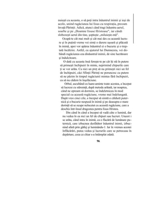 nuieşti cu aceasta, o să poţi intra înăuntrul inimii şi ieşi de
acolo, unind rugăciunea lui Iisus cu respiraţia, precum
învaţă Părinţii. Adică, atunci când tragi înăuntru aerul,
soarbe şi pe „Doamne Iisuse Hristoase", iar cândi
slobozeşti aerul din tine, şopteşte „miluieşte-mă".
Ocupă-te cât mai mult şi cât mai des cu această lucra-
re şi în puţină vreme vei simţi o durere uşoară şi plăcută
în inimă, apoi vor apărea înăuntrul ei o bucurie şi o trep-
tată încălzire. Astfel, cu ajutorul lui Dumnezeu, vei do-
bândi rugăciunea cea dinăuntrul inimii, de sine lucrătoare
şi îndulcitoare.
O dată cu aceasta însă fereşte-te pe cât îţi stă în putere
să primeşti închipuiri în minte, neprimind chipurile care
ţi se vor arăta. Cu nici un preţ să nu primeşti nici un fel
de închipuiri, căci Sfinţii Părinţi ne poruncesc cu putere
să ne păzim în timpul rugăciunii mintea fără închipuiri,
ca să nu cădem în înşelăciune.
Orbul, ascultând cu luare-aminte toate acestea, a început
să lucreze cu stăruinţă, după metoda arătată, iar noaptea,
când ne opream să dormim, se îndeletnicea în mod
special cu această rugăciune, vreme mai îndelungată.
După vreo cinci zile, a început să simtă o căldură puter-
nică şi o bucurie nespusă în inimă şi pe deasupra o mare
dorinţă să se ocupe neîncetat cu această rugăciune, care a
deschis într-însul dragostea pentru Iisus Hristos.
Din când în când a început să vadă câte o lumină, dar
nu vedea în ea nici un fel de chipuri sau lucruri. Uneori i
se arăta, când intra în inimă, ca o flacără de lumânare pu-
ternică, care izbucnea desfătător înăuntrul inimii, izbuc-
nind afară prin gâtlej şi luminându-1. Iar în vremea acestei
înflăcărări, putea vedea şi lucrurile care se petreceau în
depărtare, ceea ce chiar s-a întâmplat odată.
96
 