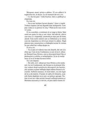 Mergeam atunci printr-o pădure. El era adâncit în
rugăciunea lui, în tăcere. La un moment dat mi-a zis:
- Ce rău îmi pare ! Arde biserica. Iată s-a prăbuşit şi
clopotniţa.
Eu i-am zis:
- Nu-ţi mai închipui lucruri deşarte ! Asta-i o ispită.
Trebuie respinse cât mai degrabă toate închipuirile. Cum
poţi vedea ce se petrece în oraş ? Până acolo mai avem
12 verste.
El m-a ascultat, a continuat să se roage şi tăcea. Spre
seară am ajuns în oraş şi am văzut, într-adevăr, câteva
case arse şi o clopotniţă, construită pe nişte pari de lemn,
căzută. Erau acolo oameni care se îmbulzeau şi se mirau
cum de clopotniţa n-a strivit pe nimeni în cădere. După
părerea mea, nenorocirea s-a întâmplat tocmai în vremea
în care orbul îmi vorbea despre ea.
El mi-a zis:
- Tu ai spus că vedenia mea este deşartă, dar uite că e
chiar aşa. Cum să nu-I mulţumesc şi cum să nu-L iubesc
pe Domnul lisus Hristos, care-şi descoperă harul Său şi
păcătoşilor şi orbilor şi neînţelepţilor. Şi ţie îţi mulţu
mesc că m-ai învăţat lucrarea inimii.
Eu i-am răspuns:
- De iubit, să-L iubeşti pe lisus Hristos şi de mulţu
mit, Lui să-I mulţumeşti, dar fereşte-te să primeşti felu
rite vedenii drept nemijlocite descoperiri ale harului,
căci aceasta se poate întâmpla după ordinea firească a lu
crurilor. Sufletul omenesc, în mod relativ, nu este legat
de loc şi de materie. El poate să vadă şi în întuneric, şi pe
cele foarte depărtate ca şi cum s-ar petrece aproape. Nu-
ttiai că noi nu-i dăm acestei însuşiri sufleteşti puterea şi
hbertatea necesară şi o strivim, ori prin ideile noastre în-
97
 