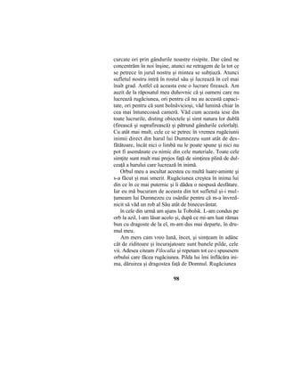 curcate ori prin gândurile noastre risipite. Dar când ne
concentrăm în noi înşine, atunci ne retragem de la tot ce
se petrece în jurul nostru şi mintea se subţiază. Atunci
sufletul nostru intră în rostul său şi lucrează în cel mai
înalt grad. Astfel că aceasta este o lucrare firească. Am
auzit de la răposatul meu duhovnic că şi oameni care nu
lucrează rugăciunea, ori pentru că nu au această capaci-
tate, ori pentru că sunt bolnăvicioşi, văd lumină chiar în
cea mai întunecoasă cameră. Văd cum aceasta iese din
toate lucrurile, disting obiectele şi simt natura lor dublă
(firească şi suprafirească) şi pătrund gândurile celorlalţi.
Cu atât mai mult, cele ce se petrec în vremea rugăciunii
inimii direct din harul lui Dumnezeu sunt atât de des-
fătătoare, încât nici o limbă nu le poate spune şi nici nu
pot fi asemănate cu nimic din cele materiale. Toate cele
simţite sunt mult mai prejos faţă de simţirea plină de dul-
ceaţă a harului care lucrează în inimă.
Orbul meu a ascultat acestea cu multă luare-aminte şi
s-a făcut şi mai smerit. Rugăciunea creştea în inima lui
din ce în ce mai puternic şi îi dădea o nespusă desfătare.
Iar eu mă bucuram de aceasta din tot sufletul şi-i mul-
ţumeam lui Dumnezeu cu osârdie pentru că m-a învred-
nicit să văd un rob al Său atât de binecuvântat.
în cele din urmă am ajuns la Tobolsk. L-am condus pe
orb la azil, l-am lăsat acolo şi, după ce mi-am luat rămas
bun cu dragoste de la el, m-am dus mai departe, în dru-
mul meu.
Am mers cam vreo lună, încet, şi simţeam în adânc
cât de ziditoare şi încurajatoare sunt bunele pilde, cele
vii. Adesea citeam Filocalia şi repetam tot ce-i spusesem
orbului care făcea rugăciunea. Pilda lui îmi înflăcăra ini-
ma, dăruirea şi dragostea faţă de Domnul. Rugăciunea
98
 