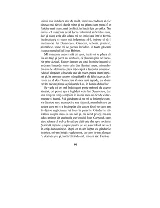 inimii mă îndulcea atât de mult, încât nu credeam să fie
cineva mai fericit decât mine şi nu ştiam cum putea fi o
fericire mai mare, mai deplină, în împărăţia cerurilor. Nu
numai că simţeam acest lucru înăuntrul sufletului meu,
dar şi toate cele din afară mi se înfăţişau într-o formă
încântătoare şi toate mă îndemnau să-L iubesc şi să-I
mulţumesc lui Dumnezeu. Oamenii, arborii, plantele,
animalele, toate mi se păreau înrudite, în toate găseam
icoana numelui lui lisus Hristos.
Mă simţeam uneori atât de uşor, încât mi se părea că
nu am trup şi parcă nu umblam, ci pluteam plin de bucu-
rie prin văzduh. Uneori intram cu totul în mine însumi şi
vedeam limpede toate cele din lăuntrul meu, minunân-
du-mă de alcătuirea prea înţeleaptă a trupului omenesc.
Alteori simţeam o bucurie atât de mare, parcă eram împă-
rat şi, în vremea tuturor mângâierilor de felul acesta, do-
ream ca să dea Dumnezeu să mor mai repede, ca să-mi
revărs recunoştinţa la picioarele Lui, în lumea duhurilor.
Se vede că ori mă îndulceam peste măsură de aceste
simţiri, ori poate aşa a îngăduit voia lui Dumnezeu, dar
din timp în timp simţeam în inima mea un fel de cutre-
murare şi teamă. Mă gândeam să nu mi se întâmple cum-
va din nou vreo nenorocire sau năpastă, asemănătoare cu
aceea care mi s-a întâmplat din cauza fetei pe care am
învăţat-o rugăciunea lui lisus în paraclis. Gândurile nă-
văleau asupra mea ca un nor şi, cu acest prilej, mi-am
adus aminte de cuvintele cuviosului loan Carpatul, care
zice adesea că cel ce învaţă pe alţii este dat spre necinste
Şi rabdă năpaste şi ispite pentru cei ce s-au folosit de la el
în chip duhovnicesc. După ce m-am luptat cu gândurile
acestea, mi-am înteţit rugăciunea, cu care le-am alungat
c
u desăvârşire şi, îmbărbătându-mă, mi-am zis: Facă-se
99
 