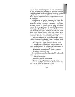 voia lui Dumnezeu! Sunt gata să rabd tot ce-mi va trim
ite lisus Hristos pentru firea mea cea mândră şi ticăloasă.
Căci cei cărora le-am descoperit taina intrării în inimă a
rugăciunii lăuntrice erau, mai înainte de a se întâlni cu
mine, pregătiţi pentru nemijlocita învăţătură tainică dată
de Dumnezeu.
Liniştindu-mă cu această înţelegere, am pornit din
nou, rugăciunea şi mângâierea bucurându-mă şi mai
mult decât înainte. Vreo două zile timpul a fost foarte
ploios şi drumul s-a umplut de atâta noroi, încât abia
puteam să-mi scot picioarele din nămol. Mergeam prin
stepă şi, pe o distanţă de 15 verste, n-am întâlnit nici un
sat. în sfârşit, către seară, am văzut o casă chiar lângă
drum. M-am bucurat şi m-am gândit: uite aici am să cer
să mă odihnesc, iar mâine dimineaţă voi vedea ce va da
Dumnezeu ! Poate că se va îndrepta şi vremea !
Când m-am apropiat, am văzut un bătrân beat, îmbră-
cat într-o manta militară, care şedea pe o prispă, lângă
casa aceea. M-am închinat şi i-âm zis:
- Nu s-ar putea să rog pe cineva ca să dorm aici ?
- Cine ar putea să-ţi dea voie în afară de mine ? răs
punse bătrânul, eu sunt cel mai mare aici! Aceasta este o
staţie poştală, iar eu sunt supraveghetorul.
- Atunci, rogu-te, dă-mi voie să dorm la dumneata.
- Ai buletin ? Arată-mi actele.
Eu i-am dat buletinul, dar el, ţinându-1 în mâini, mă
întrebă din nou:
- Dar unde-i buletinul ?
- în mâinile dumitale, am răspuns.
Supraveghetorul îşi puse ochelarii, citi şi spuse:
- E un act legal, poţi să dormi aici, că doar sunt un oro
bun. Uite, îţi dau şi un păhărel de rachiu.
100
 