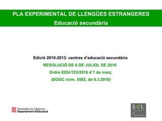 Edició 2010-2013: centres d’educació secundària
RESOLUCIÓ DE 6 DE JULIOL DE 2010
Ordre EDU/123/2010 d’1 de març
(DOGC núm. 5582, de 8.3.2010)
PLA EXPERIMENTAL DE LLENGÜES ESTRANGERES
Educació secundària
 