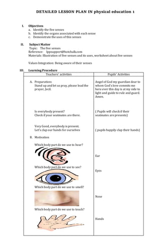 DETAILED LESSON PLAN IN physical education 1
I. Objectives
a. Identify the five senses
b. Identify the organs associated with each sense
c. Demonstrate the uses of this senses
II. Subject Matter
Topic: The five senses
Reference: lppsupport@hotchalk.com
Materials: Illustration of five senses and its uses, worksheet about five senses
Values Integration: Being aware of their senses
III. Learning Procedure
Teachers’ activities Pupils’ Activities
A. Preparation:
Stand up and let us pray, please lead the
prayer, Jecil.
Is everybody present?
Check if your seatmates are there.
Very Good, everybody is present.
Let’s clap our hands for ourselves
B. Motivation
Which body part do we use to hear?
Which body part do we use to see?
Which body part do we use to smell?
Which body part do we use to touch?
Angel of God my guardian dear to
whom God’s love commits me
here ever this day is at my side to
light and guide to rule and guard.
Amen.
( Pupils will check if their
seatmates are presents)
( pupils happily clap their hands)
Ear
Eyes
Nose
Hands
 