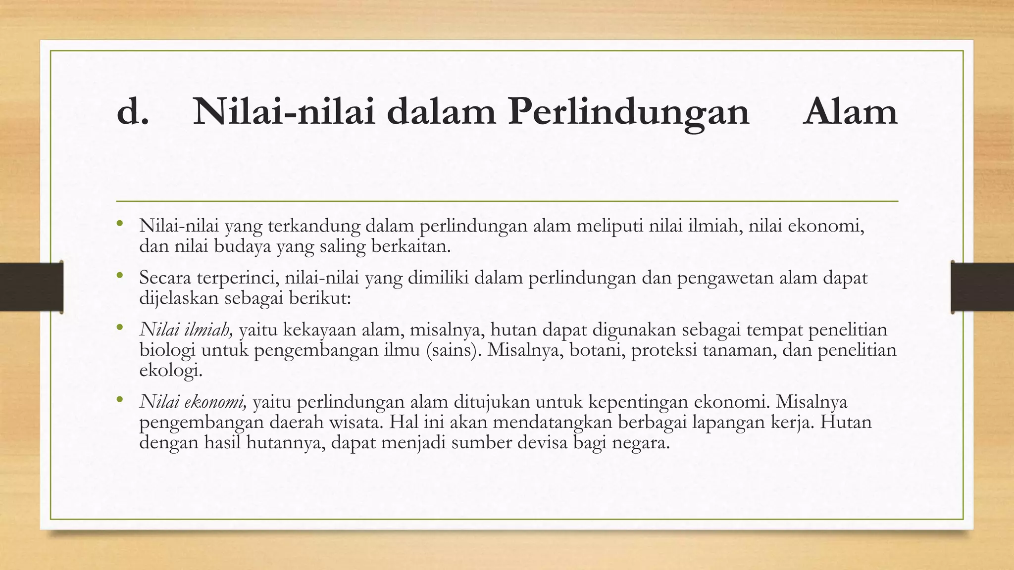 d. Nilai-nilai dalam Perlindungan Alam 
• Nilai-nilai yang terkandung dalam perlindungan alam meliputi nilai ilmiah, nilai ekonomi, 
dan nilai budaya yang saling berkaitan. 
• Secara terperinci, nilai-nilai yang dimiliki dalam perlindungan dan pengawetan alam dapat 
dijelaskan sebagai berikut: 
• Nilai ilmiah, yaitu kekayaan alam, misalnya, hutan dapat digunakan sebagai tempat penelitian 
biologi untuk pengembangan ilmu (sains). Misalnya, botani, proteksi tanaman, dan penelitian 
ekologi. 
• Nilai ekonomi, yaitu perlindungan alam ditujukan untuk kepentingan ekonomi. Misalnya 
pengembangan daerah wisata. Hal ini akan mendatangkan berbagai lapangan kerja. Hutan 
dengan hasil hutannya, dapat menjadi sumber devisa bagi negara. 
 