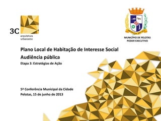 Plano Local de Habitação de Interesse Social
Audiência pública
Etapa 3: Estratégias de Ação
5ª Conferência Municipal da Cidade
Pelotas, 15 de junho de 2013
MUNICÍPIO DE PELOTAS
PODER EXECUTIVO
 