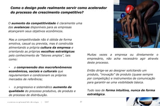 c e n t ro re g i o n a l d e d e s i g n | 2007 21
O aumento da competitividade é claramente uma
das avalancas disponíveis para as empresas
alcançarem seus objetivos econômicos.
Mas a competitividade não é obtida de forma
emotiva, casual ou prevista, mas é construída
alimentando a própria cultura da empresa e
orientando as próprias escolhas estratégicas
pelo conhecimento de “fatores amplos”, tais
como:
· a compreensão dos macrofenômenos
econômicos, sociais e culturais que
regulamentam e condicionam os próprios
mercados de referência;
· o progressivo e sistemático aumento da
qualidade do processo produtivo, de produto e
de processo de distribuição.
Muitas vezes a empresa ou diretamente o
empresário, não acha necessário agir através
deste processo.
Então dirige-se ao designer solicitando um
produto, “inovação” de produto (quase sempre
por competição) e instrumentos de comunicação
para garantir-se uma visibilidade básica.
Tudo isso de forma intuitiva, nunca de forma
estratégica.
Como o design pode realmente servir como aceleradorComo o design pode realmente servir como acelerador
do processo de crescimento competitivo?do processo de crescimento competitivo?
 