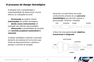 c e n t ro re g i o n a l d e d e s i g n | 2007 23
O designer tem a possibilidade e
responsabilidade de desenvolver (nunca
alterar) as indicações do brief:
· fornecendo ao próprio Cliente
informações de caráter estratégico.
· dando novos instrumentos de
avaliação das efetivas oportunidades.
· oferecendo a possibilidade de escolher
um caminho projetual sustentável e
coerente.
O design estratégico sustenta o processo
decisório da empresa em torno das suas
linhas de desenvolvimento e delinea e
planeja o caminho de atuação.
Gerenciar um patrimônio de amplo
conhecimento através de um percurso
metodológico que permita superar a
aproximação “emotiva” imediata.
A favor de uma aproximação objetiva,
transversal e integrada.
brief propostas projeto produto
brief
análise
oportunidade
propostas
projeto
produto
O processo de Design EstratégicoO processo de Design Estratégico
 