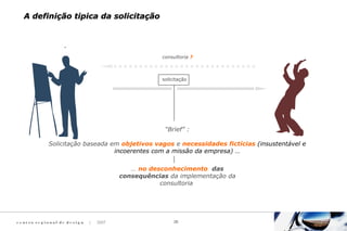 c e n t ro re g i o n a l d e d e s i g n | 2007 26
A definição tipica da solicitaçãoA definição tipica da solicitação
consultoria ?
solicitação
“Brief” :
Solicitação baseada em objetivos vagos e necessidades fictícias (insustentável e
incoerentes com a missão da empresa) …
… no desconhecimento das
consequências da implementação da
consultoria
 