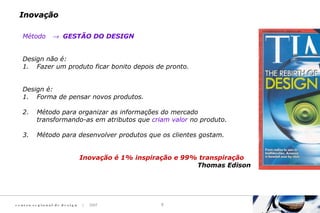 c e n t ro re g i o n a l d e d e s i g n | 2007 3
Método → GESTÃO DO DESIGN
Design não é:
1. Fazer um produto ficar bonito depois de pronto.
Design é:
1. Forma de pensar novos produtos.
2. Método para organizar as informações do mercado
transformando-as em atributos que criam valor no produto.
3. Método para desenvolver produtos que os clientes gostam.
Inovação é 1% inspiração e 99% transpiração
Thomas Edison
InovaçãoInovação
 