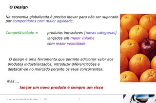 c e n t ro re g i o n a l d e d e s i g n | 2007 4
O DesignO Design
O design é uma ferramenta que permite adicionar valor aos
produtos industrializados, introduzir diferenciações e
destacar-se no mercado perante os seus concorrentes.
Na economia globalizada é preciso inovar para não ser superado
por competidores com maior agilidade.
Competitividade = produtos inovadores [novas categorias]
lançados em maior volume
com maior velocidade
mas ...
lançar um novo produto é sempre um risco
 