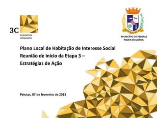 Plano Local de Habitação de Interesse Social
Reunião de início da Etapa 3 –
Estratégias de Ação
Pelotas, 07 de fevereiro de 2013
MUNICÍPIO DE PELOTAS
PODER EXECUTIVO
 