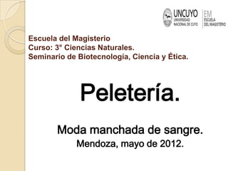 Escuela del Magisterio
Curso: 3° Ciencias Naturales.
Seminario de Biotecnología, Ciencia y Ética.




              Peletería.
       Moda manchada de sangre.
             Mendoza, mayo de 2012.
 