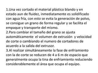 1.Una vez cortado el material plástico blando y en
estado aun de fluidez, inmediatamente es solidificado
con agua fría, con esto se evita la generación de polvo,
se consigue un grano de forma regular y se facilita el
empaque y transporte del mismo.
2.Para cambiar el tamaño del grano se ajusta
automáticamente el volumen de extrusión y velocidad
de corte o cambiando el numero de cortadores de
acuerdo a la salida del extrusor.
3.Al realizar simultáneamente la fase de enfriamiento
con la de corte se reducen de 4 a 6 m de espacio que
generalmente ocupa la tina de enfriamiento reduciendo
considerablemente el área que ocupa el equipo.
 