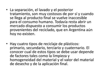• La separación, el lavado y el posterior
tratamiento, son muy costosos de por sí y cuando
se llega al producto final se vuelve inaccesible
para el consumo humano. Todavía resta abrir un
mercado dispuesto a consumir los productos
provenientes del reciclado, que en Argentina aún
hoy no existen.
• Hay cuatro tipos de reciclaje de plásticos:
primario, secundario, terciario y cuaternario. El
conocer cual de estos tipos se debe usar depende
de factores tales como la limpieza y
homogeneidad del material y el valor del material
de desecho y de la aplicación final.
 