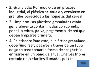 • 2. Granulado: Por medio de un proceso
industrial, el plástico se muele y convierte en
gránulos parecidos a las hojuelas del cereal.
• 3. Limpieza: Los plásticos granulados están
generalmente contaminados con comida,
papel, piedras, polvo, pegamento, de ahí que
deben limpiarse primero.
• 4. Peletizado: Para esto, el plástico granulado
debe fundirse y pasarse a través de un tubo
delgado para tomar la forma de spaghetti al
enfriarse en un baño de agua. Una vez frío es
cortado en pedacitos llamados pellets.
 