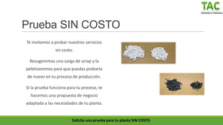 Peletizado en Chihuahua
Prueba SIN COSTO
Te invitamos a probar nuestros servicios
sin costo:
Recogeremos una carga de scrap y la
peletizaremos para que puedas probarla
de nuevo en tu proceso de producción.
Si la prueba funciona para tu proceso, te
hacemos una propuesta de negocio
adaptada a las necesidades de tu planta.
Solicita una prueba para tu planta SIN COSTO
 