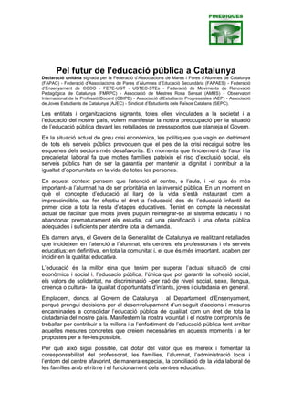 Pel futur de l’educació pública a Catalunya
Declaració unitària signada per la Federació d’Associacions de Mares i Pares
d’Alumnes de Catalunya (FAPAC) - Federació d’Associacions de Pares
d’Alumnes d’Educació Secundària (FAPAES) - Federació d’Ensenyament de
CCOO - FETE-UGT - USTEC-STEs - Federació de Moviments de Renovació
Pedagògica de Catalunya (FMRPC) - Associació de Mestres Rosa Sensat
(AMRS) - Observatori Internacional de la Professió Docent (OBIPD) -
Associació d’Estudiants Progressistes (AEP) - Associació de Joves Estudiants
de Catalunya (AJEC) - Sindicat d’Estudiants dels Països Catalans (SEPC).

Les entitats i organitzacions sotasignants, totes elles vinculades a la societat i a
l’educació del nostre país, volem manifestar la nostra preocupació per la
situació de l’educació pública davant les retallades de pressupostos que
planteja el Govern.
En la situació actual de greu crisi econòmica, les polítiques que vagin en
detriment de tots els serveis públics provoquen que el pes de la crisi recaigui
sobre les esquenes dels sectors més desafavorits. En moments que l’increment
de l’atur i la precarietat laboral fa que moltes famílies pateixin el risc d’exclusió
social, els serveis públics han de ser la garantia per mantenir la dignitat i
contribuir a la igualtat d’oportunitats en la vida de totes les persones.
En aquest context pensem que l’atenció al centre, a l’aula, i -el que és més
important- a l’alumnat ha de ser prioritària en la inversió pública. En un moment
en què el concepte d’educació al llarg de la vida s’està instaurant com a
imprescindible, cal fer efectiu el dret a l’educació des de l’educació infantil de
primer cicle a tota la resta d’etapes educatives. Tenint en compte la necessitat
actual de facilitar que molts joves puguin reintegrar-se al sistema educatiu i no
abandonar prematurament els estudis, cal una planificació i una oferta pública
adequades i suficients per atendre tota la demanda.
Els darrers anys, el Govern de la Generalitat de Catalunya ve realitzant
retallades que incideixen en l’atenció a l’alumnat, els centres, els professionals i
els serveis educatius; en definitiva, en tota la comunitat i, el que és més
important, acaben per incidir en la qualitat educativa.
L’educació és la millor eina que tenim per superar l’actual situació de crisi
econòmica i social i, l’educació pública, l’única que pot garantir la cohesió
social, els valors de solidaritat, no discriminació –per raó de nivell social, sexe,
llengua, creença o cultura- i la igualtat d’oportunitats d’infants, joves i ciutadania
en general.
Emplacem, doncs, al Govern de Catalunya i al Departament d’Ensenyament,
perquè prengui decisions per al desenvolupament d’un seguit d’accions i
mesures encaminades a consolidar l’educació pública de qualitat com un dret
de tota la ciutadania del nostre país. Manifestem la nostra voluntat i el nostre
compromís de treballar per contribuir a la millora i a l’enfortiment de l’educació
pública fent arribar aquelles mesures concretes que creiem necessàries en
aquests moments i a fer propostes per a fer-les possible.
Per què això sigui possible, cal dotar del valor que es mereix i fomentar la
coresponsabilitat del professorat, les famílies, l’alumnat, l’administració local i
l’entorn del centre afavorint, de manera especial, la conciliació de la vida laboral
de les famílies amb el ritme i el funcionament dels centres educatius.
 