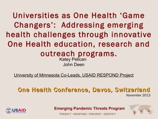 Universities as One Health ‘Game
Changers’: Addressing emerging
health challenges through innovative
One Health education, research and
outreach programs.
Katey Pelican,
John Deen

University of Minnesota Co-Leads, USAID RESPOND Project

One Health Conference, Davos, Switzerland

November 2013

Emerging Pandemic Threats Program
PREDICT • RESPOND • PREVENT • IDENTIFY

 