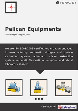 08373903204
A Member of
Pelican Equipments
www.nitrogenanalyzer.co.in
We are ISO 9001:2008 certiﬁed organization engaged
in manufacturing automatic nitrogen and protein
estimation system, automatic solvent extraction
system, automatic ﬁbre estimation system and orbital
laboratory shakers.
 