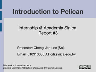 Introduction to Pelican 
Internship @ Academia Sinica 
Report #3 
Presenter: Cheng-Jen Lee (Sol) 
Email: cjlee AT iis.sinica.edu.tw 
This work is licensed under a 
Creative Commons Attribution-ShareAlike 3.0 Taiwan License. 
 