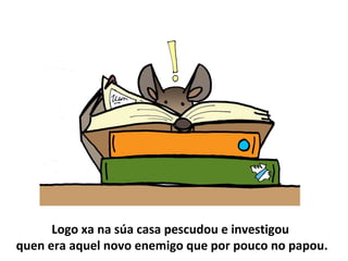 Logo xa na súa casa pescudou e investigou
quen era aquel novo enemigo que por pouco no papou.
 