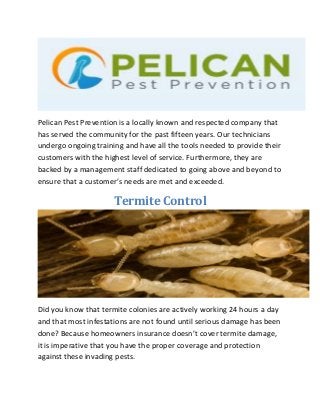 Pelican Pest Prevention is a locally known and respected company that
has served the community for the past fifteen years. Our technicians
undergo ongoing training and have all the tools needed to provide their
customers with the highest level of service. Furthermore, they are
backed by a management staff dedicated to going above and beyond to
ensure that a customer’s needs are met and exceeded.
Termite Control
Did you know that termite colonies are actively working 24 hours a day
and that most infestations are not found until serious damage has been
done? Because homeowners insurance doesn’t cover termite damage,
it is imperative that you have the proper coverage and protection
against these invading pests.
 