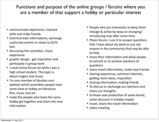 •! !"##$%&!'()*)+,)-&)%!).*&#,-"/)*
01&220*'%3*#'1)*4-&)%30
•! 5"##$%&!'()*&%4"-#'6"%0.*)+!7'%8)*
$0)4$2*3"!$#)%(0*&%*-)2'()*("*9:;<=*
()0(>
•! 3&0!$00&%8*(7)*!"0#)6!0.*07'-)*
)+,)-&)%!)
•! 8-',7&!*3)0&8%*?*8)(*&%0,&-'6"%*'%3*
,'-6!&,'()*&%*8-"$,*@"-1
•! 9*$0)3*"%2&%)*4"-$#*2"(*@7&2)*9*@'0*'*
7&87*0!7""2*0($3)%(>*<7)*(",&!*&0*
'A"$(*0&%8)-0*'%3*#$0&!>
•! 9B#*"%)*#)#A)-*"4*3"$A'%>!"#*
@)A0&()*@7&!7*'00)#A2)0*,)",2)*7'/)*
0'#)*/&)@*"-*7"AAC*"%*2&()-'($-).*
D2#.*#$0&!*'%3*'-(>
•! #'1)*(7)*,)",2)*@7"*7'/)*(7)*0'#)*
7"AAC*8)(*("8)(7)-*'%3*07'-)*(7)*%)@*
&%4"-#'6"%
Functions and purpose of the online groups / forums where you
are a member of that support a hobby or particular interest
•! E)",2)*@7"*'-)*&%()-)0()3.*("*1)),*(7)#*
&%3$28)*F*'!6/)*AC*1)),*"%*!7'%8&%8G
&%(-"3$!&%8*%)@*'H)-*0"#)*6#)>
•! E7C0&0*4"-$#.*9*$0)*&(*("*'%0@)-*I$)06"%0*
(7'(*9*7'/)*'A"$(*#C*@"-1*"-*J$0(*'01*
'%C"%)*&%*(7)*!"##$%&(C*(7'(*#'C*A)*'A2)*
("*7)2,>
•! 07'-)*(7)&-*&%4"-#'6"%*'%3*'22"@*,)",2)*
("*!"%0$2(*"-*("*'!7&)/)*0"2$6"%0*"4*
I$)06"%0
•! 07'-)*(-'/)2*&%4"-#'6"%.*#'1)*%)@*4-&)%30
•! 07'-&%8*)+,)-&)%!).*!"##"%*&%()-)0(0.*
8)K%8*#"-)*&3)'0.*&%0,&-'6"%
•! 07'-&%8*&%4"-#'6"%.*#'1&%8*4-&)%30
•! <"*3&0!$00*"-*)+!7'%8)*"$-*",&%&"%0*'%3*
07'-)*"$-*(7"$87(0>
•! ("*1%"@*%)@*,-"3$!6"%*"4*0"#)*A-'%3.*
0"#)*3&0!"$%(*&%*7"2&3'C*#'CA)
•! (-'/)2.*07'-)*(7)*(-'/)2*&%4"-#'6"%
•! /&3)"?#))6%8
Wednesday, 27 April 2011
 