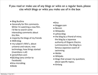 L M2"8*M$0=&%'
L N)%)-'22C*4"-*D2#*!"##)%(0>*
O7&2)*9B#*@'(!7&%8*'*%)@*D2#>*
9B3*2&1)*("*0)'-!7*0"#)*
&%()-)06%8*!"##)%(0*'A"$(*
(7&0*D2#>
L #'J"-&(C*(7)*A2"80*"4*#C*4-&)%30
L P=Q*A2"8
L #C*0$AJ)!(B0*O&1&B0.*'A"$(*
$%&/)-0)*'%3*%'($-).*%)@*
()!7%"2"8C.*7"@*(7&%80*0('-()3*
R&%/)%6"%0*%*'22S
L ,)-)T7&2("%>!"#
LUU*A2"8*R/)-C*0&#&2'-*("*
V'!)A""1S
L=&%'*#&!-"A2"8
LWA&3)
If you read or make use of any blogs or wikis on a regular basis, please
cite which blogs or wikis you make use of in the box
L=&%'
L A2"88)->!"#
L X)%-)%
L O&1&,)3&'
L C'7"">A2"8
L (7)*A2"8*AC*'*4-&)%3*"4*#&%)Y*
(7)*A2"8*AC*'*Z','%)0)*
'$(7"-&(C*"4*[-8'%&!*:2)!(-"*
;$#&%)0!)%!)Y*(7)*A2"8*AC*'*
4'#"$0*Z','%)0)*!"'!7*"4*
0@&##&%8
L O)&A"
L O&1&J"A0
L A2"80*(7'(*'%0@)-*#C*I$)06"%0*
'A"$(*0,)!&D!*(",&!0>
L &%2'%8
Wednesday, 27 April 2011
 