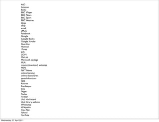 4oD
Amazon
Baidu
BBC iPlayer
BBC News
BBC Sport
BBC Weather
blogs
eBay
email
eMule
Facebook
Google
Google Books
Google Scholar
Guardian
Hotmail
iTunes
Jefit
LION
MatLab
Microsoft package
MLA
movie (download) websites
MSN
NYT News
online banking
online dictionaries
perezhilton.com
QQ
Renren
RunKeeper
Sina
Skype
Tudou
Twitter
UoL blackboard
UoL library website
WhatsApp
Wikipedia
Xiao Nei
Yahoo!
YouTube
Wednesday, 27 April 2011
 