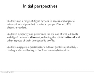 Students use a range of digital devices to access and organise
information and plan their studies - laptops, iPhones, MP3
players, e-readers.
Students’ familiarity and preference for the use of web 2.0 tools
and digital devices is diverse, reflecting the international and
other aspects of their demographic profile.
Students engage in a ‘participatory culture’ (Jenkins et al, 2006) -
reading and contributing to book recommendation sites.
Initial perspectives
Wednesday, 27 April 2011
 