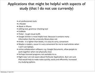 L '-(*,-"4)00&"%'20*(""20
L )?X)'3)-
L&?M""1*&%*&E7"%)
L )3&6%8*(""2.*8-'##'-*!7)!1&%8*(""2
L :%3Q"()
L V2&!1)-*?*("*8)(*/&0$'2*0($j0
L N""82)*=!7"2'-*&0*#"0(*7)2,4$2*(""2>*M)!'$0)*&(*!"%('&%0*#'%C*
&%4"-#'6"%*(7'(*(7)*$%&/)-0&(C*2&A-'-C*3")0*%"(
L k&%32)*?*&(*&0*2&87()-*(7'%*A""10.*&(*&0*)'0C*("*!'--C.*!"%/)%&)%(
L P'CA)*)?-)'3)-0.*!'$0)*&(*&0*/)-C*!"%/)%&)%(*4"-*#)*("*-)'3*'-6!2)0*@7)%*
9*!'%B(*$0)*2',(",0>
L "%2&%)*!"22'A"-'6"%*0"H@'-)l*)>8>*N""82)*b"!$#)%(0.*'22"@*,)",2)*("*
@"-1*("8)(7)-*@7)%*%"(*,7C0&!'22C*!2"0)
L E)-7',0*2&!)%0)3*,-"8-'#0*%"(*'/'&2'A2)*("*$0>
L X&87(*%"@*9*'#*%"(*'@'-)*'A"$(*E'-6!$2'-*W,,2&!'6"%0>*M$(*9*'#*0$-)*
&E'3*@"$23*7)2,*("*#'1)*%"()0*I$&!12C.*)'0&2C*'%3*)m!&)%(2C>*9%!-)'0)3*
#C*0($3C&%8*",6"%0>
Applications that might be helpful with aspects of
study (that I do not use currently)
Wednesday, 27 April 2011
 