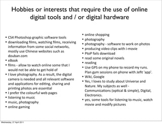 •! 5=n*E7"("07",*8-',7&!*0"H@'-)*(""20
•! 3"@%2"'3&%8*D2#0.*@'(!7&%8*D2#0.*-)!)&/&%8*
&%4"-#'6"%*4-"#*0"#)*0"!&'2*%)(@"-10.*
#"0(2C*$0)*57&%)0)*@)A0&()0*0$!7*'0*
3"$A'%>!"#
•! )M""1
•! D2#0*?*'22"@*("*@'(!7*"%2&%)*0"#)*(7'(*9*
@"$23*%"(*A)*'A2)*("*8)(*7"23*"4
•! 9*2"/)*,7"("8-',7C>*W0*'*-)0$2(.*(7)*3&8&('2*
!'#)-'*&0*%))3)3*'%3*'22*-)2)/'%(*0"H@'-)*
'%3*',,2&!'6"%0*4"-*)3&6%8.*07'-&%8*'%3*
,-&%6%8*,7"("0*'-)*)00)%6'2
•! 9*,-)4)-*(7)*!"2"$-4$2*@)A*,'8)0
•! 2&0()%&%8*("*#$0&!
•! #$0&!.*,7"("8-',7C
•! "%2&%)*8'#&%8
Hobbies or interests that require the use of online
digital tools and / or digital hardware
•! "%2&%)*07",,&%8
•! ,7"("8-',7C
•! ,7"("8-',7C*?*0"H@'-)*("*@"-1*"%*,7"("0
•! ,-"3$!&%8*/&3)"*!2&,0*@&(7*&?#"/&)
•! E("E*4'&20*3"@%2"'3
•! -)'3*0"#)*"-&8&%'2*%"/)20
•! -)'3&%8
•! i0)*NE=*"%*#C*,7"%)*("*-)!"-3*#C*-$%0>*
E2'%*8C#*0)00&"%0*"%*,7"%)*@&(7*Z)D(*B',,B>
•! O&1&.*N""82)
•! o)0.*9*2"/)0*("*0($3C*'A"$(*i%&/)-0)*'%3*
Q'($-)>*PC*0$AJ)!(0*'0*@)22*?*
5"##$%&!'6"%0*R",6!'2*F*0&#,2)S.*b&8&('2.*
:2)!(-"%&!0>
•! C)0.*0"#)*(""20*4"-*2&0()%&%8*("*#$0&!.*@'(!7*
#"/&)*'%3*#"3&4C*,&!($-)0
Wednesday, 27 April 2011
 