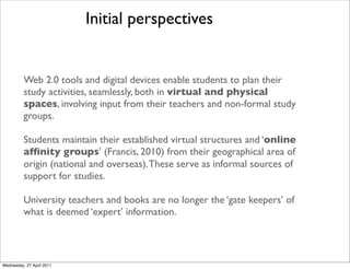 Web 2.0 tools and digital devices enable students to plan their
study activities, seamlessly, both in virtual and physical
spaces, involving input from their teachers and non-formal study
groups.
Students maintain their established virtual structures and ‘online
affinity groups’ (Francis, 2010) from their geographical area of
origin (national and overseas).These serve as informal sources of
support for studies.
University teachers and books are no longer the ‘gate keepers’ of
what is deemed ‘expert’ information.
Initial perspectives
Wednesday, 27 April 2011
 