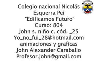 Colegio nacional Nicolás
        Esquerra Pei
     "Edificamos Futuro“
         Curso: 804
  John s. niño c. cód. _25
Yo_no_fui_28@hotmail.com
   animaciones y graficas
 John Alexander Caraballo
 Profesor.john@gmail.com
 