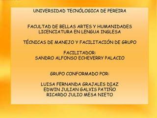 UNIVERSIDAD TECNÓLOGICA DE PEREIRA


 FACULTAD DE BELLAS ARTES Y HUMANIDADES
     LICENCIATURA EN LENGUA INGLESA

TÉCNICAS DE MANEJO Y FACILITACIÓN DE GRUPO

              FACILITADOR:
    SANDRO ALFONSO ECHEVERRY PALACIO


          GRUPO CONFORMADO POR:

      LUISA FERNANDA GRAJALES DIAZ
       EDWIN JULIAN GALVIS PATIÑO
        RICARDO JULIO MESA NIETO
 