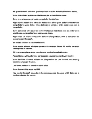 Así que el sistema operativo que compraron en 50mil dólares valdría más de eso.
Steve se volvió en la persona más famosa por la creación de Apple.
Steve creo una nueva marca de computador llamada liza.
Apple quería robar unas ideas de Xerox unas ideas para poder completar sus
computadores y una de las ideas de Xerox es un ratón entre otras cosas para el
computador.
Steve convenció a los de Xerox en mostrarles sus materiales para así poder tener
una idea de cómo realizarlo en su empresa Apple.
Apple creo un nuevo computador llamado makquintosh y Bill lo convenció de
asociarse con Microsoft.
Bill estaba creando el sistema Windows.
Steve mando a llamar a Bill por que escucho rumores de que Bill estaba haciendo
una copia de su sistema.
Bill creo una copia de Apple con diferente nombre llamada Windows.
Paso el tiempo y Steve termino por despedir a su representante Jon Sculley.
Steve Wozniak se volvió maestro de computación en una escuela para niños y
patrocina un grupo de valed.
Lisa formo parte de la familia de Steve Jobs
Steve Jobs volvió a Apple en 1997
Hoy en día Microsoft es parte de los computadores de Apple y Bill Gates es el
hombre más rico del mundo.

 