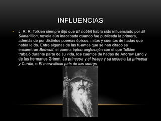 INFLUENCIAS 
• J. R. R. Tolkien siempre dijo que El hobbit había sido influenciado por El 
Silmarillion, novela aún inacabada cuando fue publicada la primera, 
además de por distintos poemas épicos, mitos y cuentos de hadas que 
había leído. Entre algunas de las fuentes que se han citado se 
encuentran Beowulf, el poema épico anglosajón con el que Tolkien 
trabajó durante parte de su vida, los cuentos de hadas de Andrew Lang y 
de los hermanos Grimm, La princesa y el trasgo y su secuela La princesa 
y Curdie, o El maravilloso país de los snergs 
 