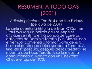 Artículo principal: The Fast and the Furious
(película de 2001)
La serie cuenta la historia de Brian O'Conner
(Paul Walker) un policía de Los Angeles
city que se infiltra en la banda de carreras
callejeras de Dominic Toretto (Vin Diesel), con
el tiempo, comienza a formar parte de esta
hasta el punto que deja escapar a Toretto. Al
final de la película, después de los créditos, se
muestra que hace Toretto, y se lo muestra
conduciendo a México con un Chevrolet
Chevelle rojo de 1970.
 