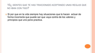10¿ SIENTES QUE TE HAS TRAICIONADO ACEPTANDO UNAS REGLAS QUE
NO IBAN CON TIGO?
 Si por que en la vida siempre hay situaciones que lo hacen actuar de
forma incorrecta que puede ser que vaya contra de los valores y
principios que uno pone practica.
 