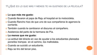 11¿QUÉ ES LO QUE MÁS Y MENOS TE HA GUSTADO DE LA PELÍCULA?
 Lo que más me gusto:
 Cuando llevaron al papa de Raju al hospital en la motocicleta.
 Cuando Rancho hizo de que uno de sus compañeros le agarrara la
corriente.
 También cuando le cambiaron el discurso al compañero.
 Asistencia del parto de la hermana de Pía.
 Lo menos que me gusto:
 La actitud del directo en vez de ayudar a los estudiantes planeaba
ponerles trampas en el camino, los maltrataba.
 Cuando se suicidó un estudiante.
 Raju se tiro del tercer piso.
 