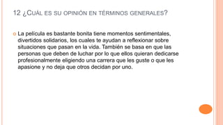 12 ¿CUÁL ES SU OPINIÓN EN TÉRMINOS GENERALES?
 La película es bastante bonita tiene momentos sentimentales,
divertidos solidarios, los cuales te ayudan a reflexionar sobre
situaciones que pasan en la vida. También se basa en que las
personas que deben de luchar por lo que ellos quieran dedicarse
profesionalmente eligiendo una carrera que les guste o que les
apasione y no deja que otros decidan por uno.
 