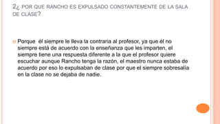 2¿ POR QUE RANCHO ES EXPULSADO CONSTANTEMENTE DE LA SALA
DE CLASE?
 Porque él siempre le lleva la contraria al profesor, ya que él no
siempre está de acuerdo con la enseñanza que les imparten, el
siempre tiene una respuesta diferente a la que el profesor quiere
escuchar aunque Rancho tenga la razón, el maestro nunca estaba de
acuerdo por eso lo expulsaban de clase por que el siempre sobresalía
en la clase no se dejaba de nadie.
 