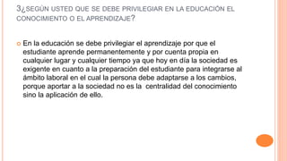 3¿SEGÚN USTED QUE SE DEBE PRIVILEGIAR EN LA EDUCACIÓN EL
CONOCIMIENTO O EL APRENDIZAJE?
 En la educación se debe privilegiar el aprendizaje por que el
estudiante aprende permanentemente y por cuenta propia en
cualquier lugar y cualquier tiempo ya que hoy en día la sociedad es
exigente en cuanto a la preparación del estudiante para integrarse al
ámbito laboral en el cual la persona debe adaptarse a los cambios,
porque aportar a la sociedad no es la centralidad del conocimiento
sino la aplicación de ello.
 