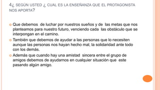 4¿ SEGÚN USTED ¿ CUAL ES LA ENSEÑANZA QUE EL PROTAGONISTA
NOS APORTA?
 Que debemos de luchar por nuestros sueños y de las metas que nos
planteamos para nuestro futuro, venciendo cada las obstáculo que se
interpongan en el camino.
 También que debemos de ayudar a las personas que lo necesiten
aunque las personas nos hayan hecho mal, la solidaridad ante todo
con los demás.
 Además que cuando hay una amistad sincera entre el grupo de
amigos debemos de ayudarnos en cualquier situación que este
pasando algún amigo.
 