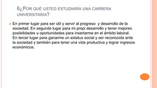 6¿POR QUÉ USTED ESTUDIARÍA UNA CARRERA
UNIVERSITARIA?
 En primer lugar para ser útil y servir al progreso y desarrollo de la
sociedad. En segundo lugar para mi propi desarrollo y tener mejores
posibilidades u oportunidades para insertarme en el ámbito laboral.
En tercer lugar para ganarme un estatus social y ser reconocida ante
la sociedad y también para tener una vida productiva y lograr ingresos
económicos.
 