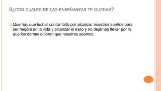 8¿CON CUALES DE LAS ENSEÑANZAS TE QUEDAS?
 Que hay que luchar contra todo por alcanzar nuestros sueños para
ser mejore en la vida y alcanzar el éxito y no dejarnos llevar por lo
que los demás quieren que nosotros seamos.
 