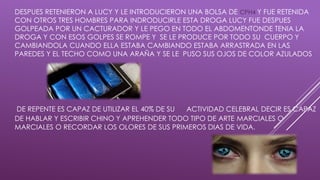 DESPUES RETENIERON A LUCY Y LE INTRODUCIERON UNA BOLSA DE CPH4 Y FUE RETENIDA
CON OTROS TRES HOMBRES PARA INDRODUCIRLE ESTA DROGA LUCY FUE DESPUES
GOLPEADA POR UN CACTURADOR Y LE PEGO EN TODO EL ABDOMENTONDE TENIA LA
DROGA Y CON ESOS GOLPES SE ROMPE Y SE LE PRODUCE POR TODO SU CUERPO Y
CAMBIANDOLA CUANDO ELLA ESTABA CAMBIANDO ESTABA ARRASTRADA EN LAS
PAREDES Y EL TECHO COMO UNA ARAÑA Y SE LE PUSO SUS OJOS DE COLOR AZULADOS
DE REPENTE ES CAPAZ DE UTILIZAR EL 40% DE SU ACTIVIDAD CELEBRAL DECIR ES CAPAZ
DE HABLAR Y ESCRIBIR CHINO Y APREHENDER TODO TIPO DE ARTE MARCIALES O
MARCIALES O RECORDAR LOS OLORES DE SUS PRIMEROS DIAS DE VIDA.
 