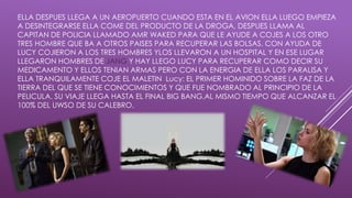ELLA DESPUES LLEGA A UN AEROPUERTO CUANDO ESTA EN EL AVION ELLA LUEGO EMPIEZA
A DESINTEGRARSE ELLA COME DEL PRODUCTO DE LA DROGA, DESPUES LLAMA AL
CAPITAN DE POLICIA LLAMADO AMR WAKED PARA QUE LE AYUDE A COJES A LOS OTRO
TRES HOMBRE QUE BA A OTROS PAISES PARA RECUPERAR LAS BOLSAS. CON AYUDA DE
LUCY COJIERON A LOS TRES HOMBRES YLOS LLEVARON A UN HOSPITAL Y EN ESE LUGAR
LLEGARON HOMBRES DE JANG Y HAY LLEGO LUCY PARA RECUPERAR COMO DECIR SU
MEDICAMENTO Y ELLOS TENIAN ARMAS PERO CON LA ENERGIA DE ELLA LOS PARALISA Y
ELLA TRANQUILAMENTE COJE EL MALETIN Lucy: EL PRIMER HOMINIDO SOBRE LA FAZ DE LA
TIERRA DEL QUE SE TIENE CONOCIMIENTOS Y QUE FUE NOMBRADO AL PRINCIPIO DE LA
PELICULA. SU VIAJE LLEGA HASTA EL FINAL BIG BANG,AL MISMO TIEMPO QUE ALCANZAR EL
100% DEL UWSO DE SU CALEBRO.
 